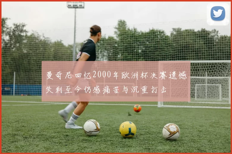 曼奇尼回忆2000年欧洲杯决赛遗憾失利至今仍感痛苦与沉重打击