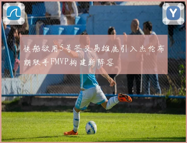 快船欲用5号签交易雄鹿引入杰伦布朗联手FMVP构建新阵容