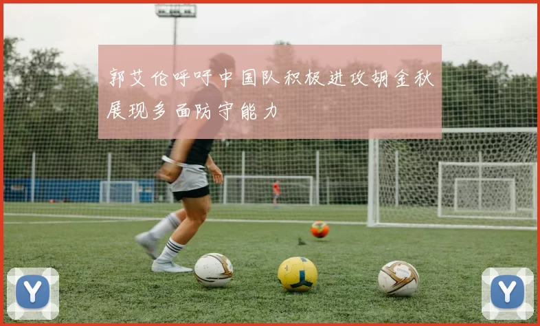 郭艾伦呼吁中国队积极进攻胡金秋展现多面防守能力