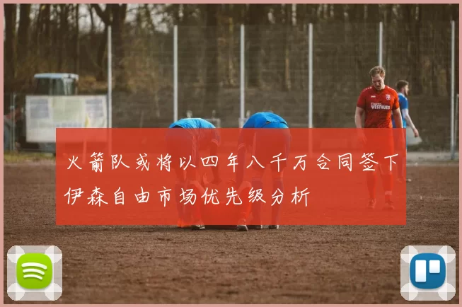 火箭队或将以四年八千万合同签下伊森自由市场优先级分析