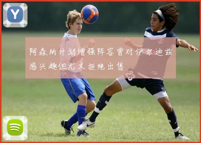 阿森纳计划增强阵容曾对伊尔迪兹感兴趣但尤文拒绝出售